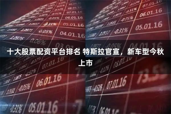 十大股票配资平台排名 特斯拉官宣，新车型今秋上市