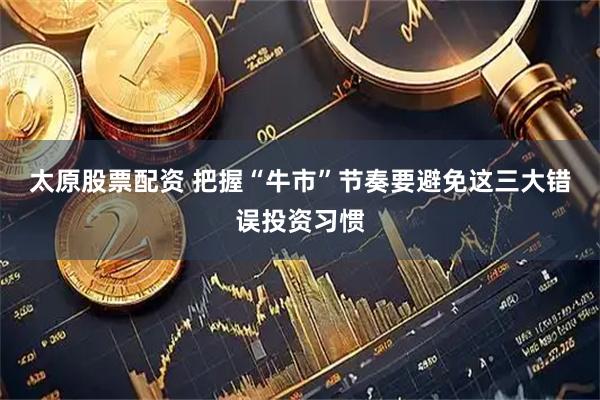 太原股票配资 把握“牛市”节奏要避免这三大错误投资习惯