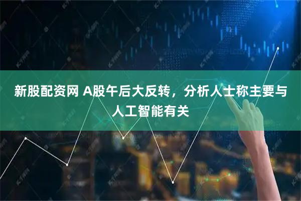 新股配资网 A股午后大反转，分析人士称主要与人工智能有关