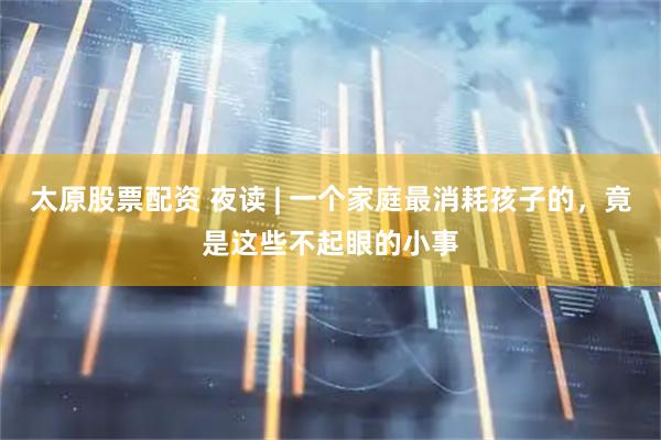 太原股票配资 夜读 | 一个家庭最消耗孩子的，竟是这些不起眼的小事