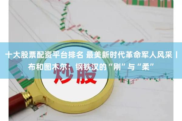 十大股票配资平台排名 最美新时代革命军人风采丨布和图木尔：钢铁汉的“刚”与“柔”
