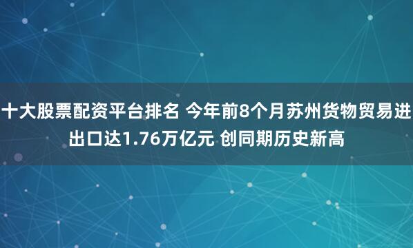 十大股票配资平台排名 今年前8个月苏州货物贸易进出口达1.76万亿元 创同期历史新高
