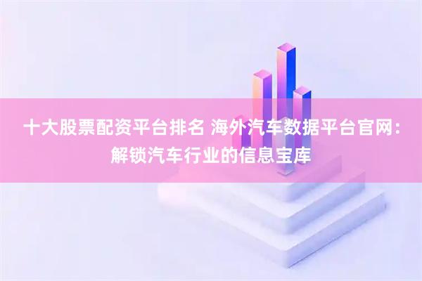 十大股票配资平台排名 海外汽车数据平台官网：解锁汽车行业的信息宝库