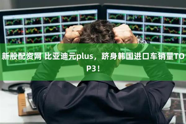 新股配资网 比亚迪元plus，跻身韩国进口车销量TOP3！