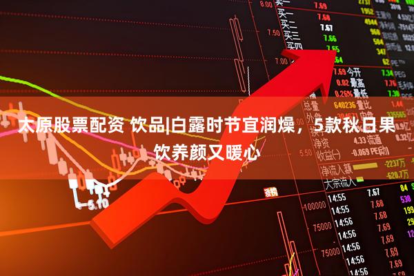 太原股票配资 饮品|白露时节宜润燥，5款秋日果饮养颜又暖心