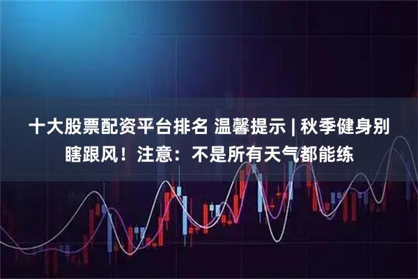 十大股票配资平台排名 温馨提示 | 秋季健身别瞎跟风！注意：不是所有天气都能练