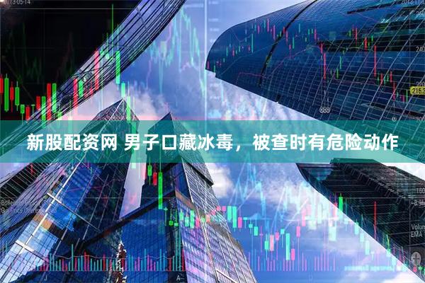 新股配资网 男子口藏冰毒，被查时有危险动作