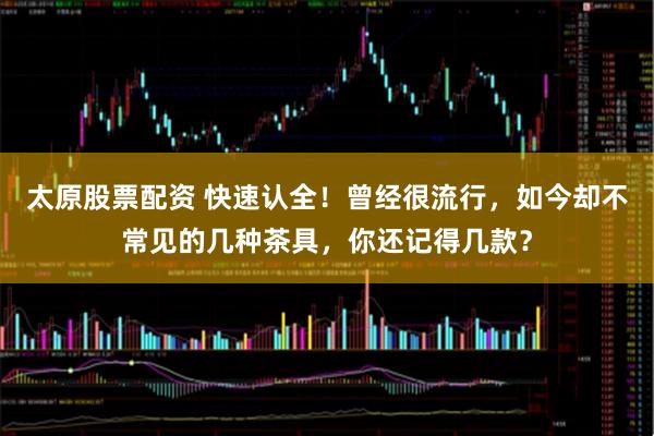 太原股票配资 快速认全！曾经很流行，如今却不常见的几种茶具，你还记得几款？