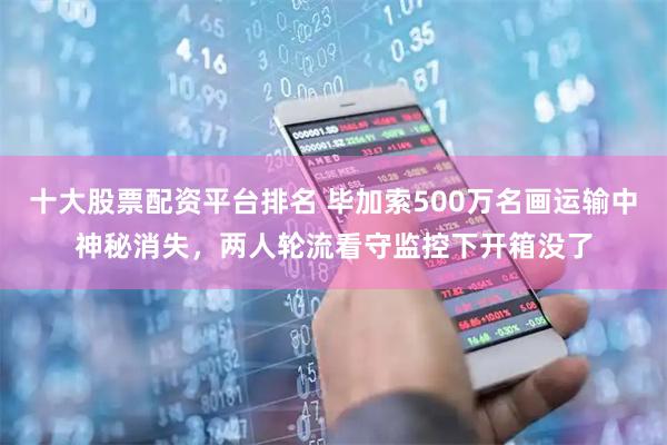 十大股票配资平台排名 毕加索500万名画运输中神秘消失，两人轮流看守监控下开箱没了