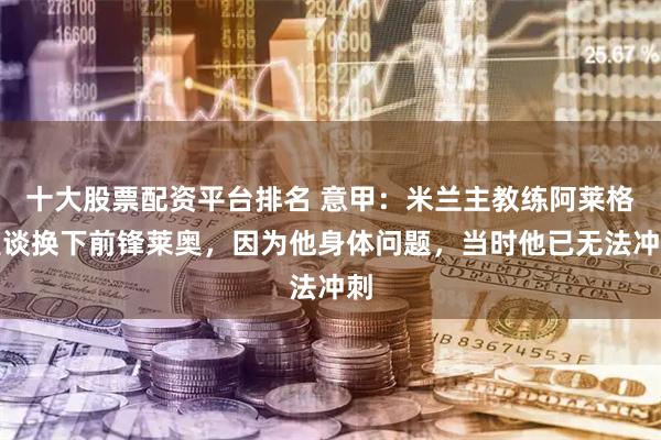 十大股票配资平台排名 意甲：米兰主教练阿莱格里谈换下前锋莱奥，因为他身体问题，当时他已无法冲刺