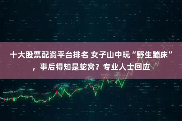 十大股票配资平台排名 女子山中玩“野生蹦床”，事后得知是蛇窝？专业人士回应