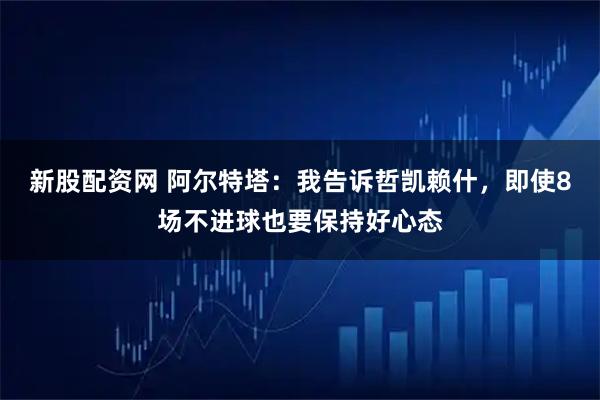 新股配资网 阿尔特塔：我告诉哲凯赖什，即使8场不进球也要保持好心态