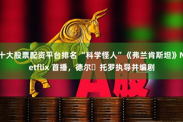 十大股票配资平台排名 “科学怪人”《弗兰肯斯坦》Netflix 首播,德尔・托罗执导并编剧