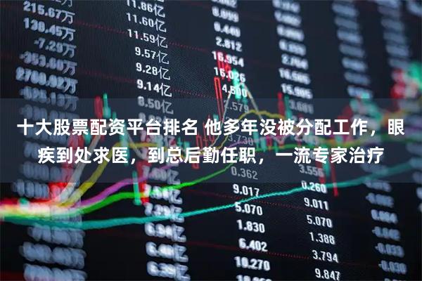 十大股票配资平台排名 他多年没被分配工作，眼疾到处求医，到总后勤任职，一流专家治疗
