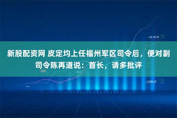 新股配资网 皮定均上任福州军区司令后,便对副司令陈再道说:首长,请多批评