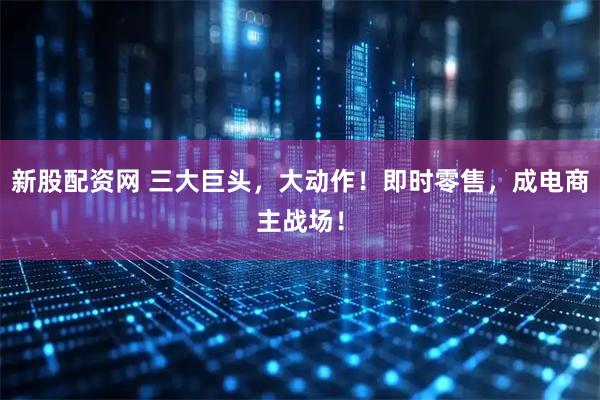 新股配资网 三大巨头，大动作！即时零售，成电商主战场！