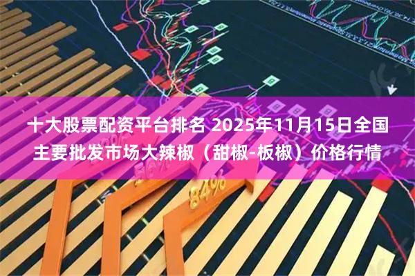 十大股票配资平台排名 2025年11月15日全国主要批发市场大辣椒（甜椒-板椒）价格行情