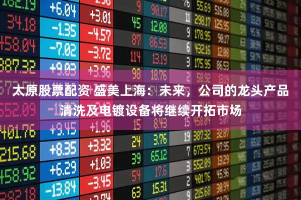 太原股票配资 盛美上海：未来，公司的龙头产品清洗及电镀设备将继续开拓市场