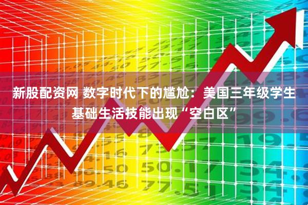 新股配资网 数字时代下的尴尬：美国三年级学生基础生活技能出现“空白区”