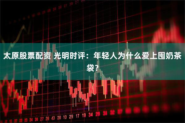 太原股票配资 光明时评：年轻人为什么爱上囤奶茶袋？