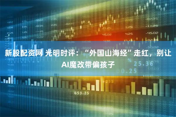 新股配资网 光明时评：“外国山海经”走红，别让AI魔改带偏孩子