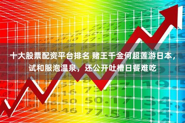 十大股票配资平台排名 赌王千金何超莲游日本，试和服泡温泉，还公开吐槽日餐难吃
