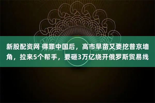 新股配资网 得罪中国后，高市早苗又要挖普京墙角，拉来5个帮手，要砸3万亿绕开俄罗斯贸易线