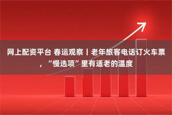 网上配资平台 春运观察丨老年旅客电话订火车票，“慢选项”里有适老的温度