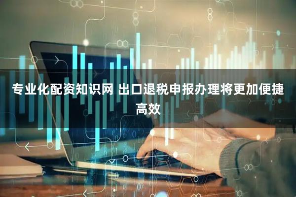 专业化配资知识网 出口退税申报办理将更加便捷高效