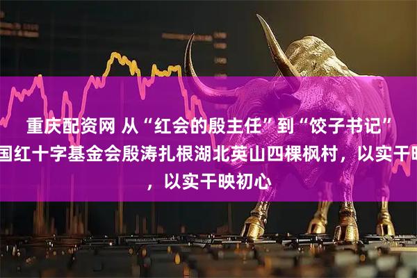 重庆配资网 从“红会的殷主任”到“饺子书记”——中国红十字基金会殷涛扎根湖北英山四棵枫村，以实干映初心