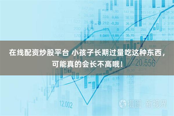 在线配资炒股平台 小孩子长期过量吃这种东西，可能真的会长不高哦！