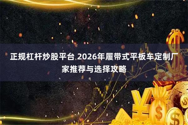 正规杠杆炒股平台 2026年履带式平板车定制厂家推荐与选择攻略