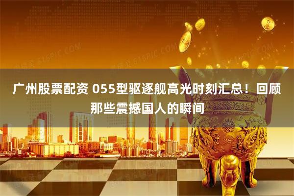 广州股票配资 055型驱逐舰高光时刻汇总！回顾那些震撼国人的瞬间
