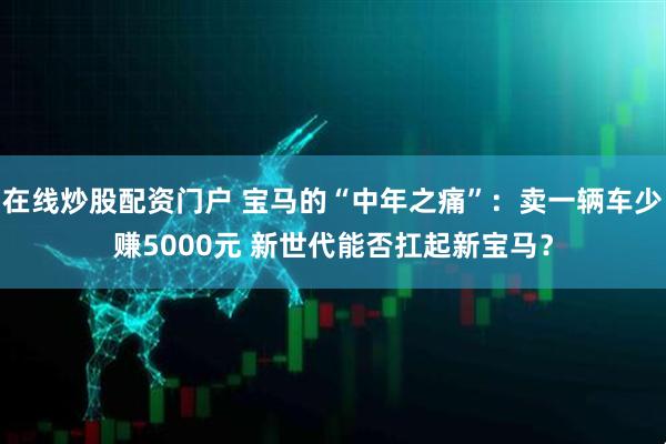 在线炒股配资门户 宝马的“中年之痛”：卖一辆车少赚5000元 新世代能否扛起新宝马？