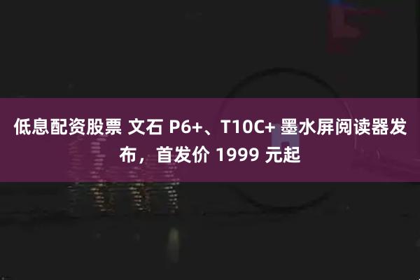 低息配资股票 文石 P6+、T10C+ 墨水屏阅读器发布，首发价 1999 元起