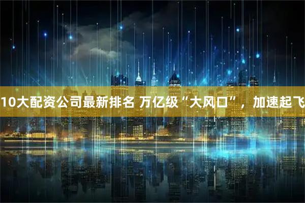 10大配资公司最新排名 万亿级“大风口”，加速起飞