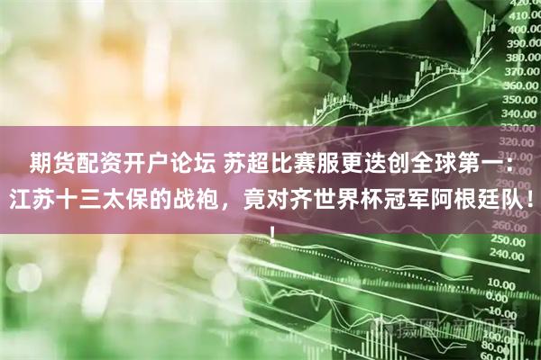 期货配资开户论坛 苏超比赛服更迭创全球第一：江苏十三太保的战袍，竟对齐世界杯冠军阿根廷队！