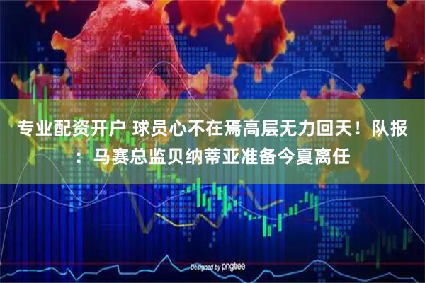 专业配资开户 球员心不在焉高层无力回天！队报：马赛总监贝纳蒂亚准备今夏离任