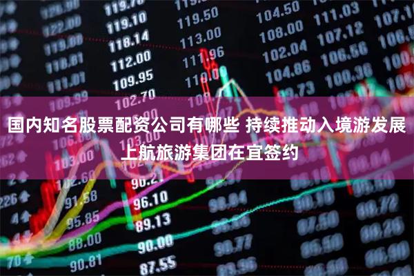国内知名股票配资公司有哪些 持续推动入境游发展 上航旅游集团在宜签约