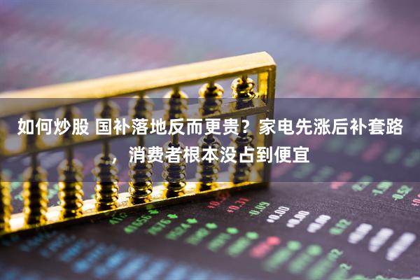 如何炒股 国补落地反而更贵？家电先涨后补套路，消费者根本没占到便宜