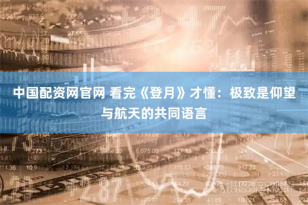 中国配资网官网 看完《登月》才懂：极致是仰望与航天的共同语言