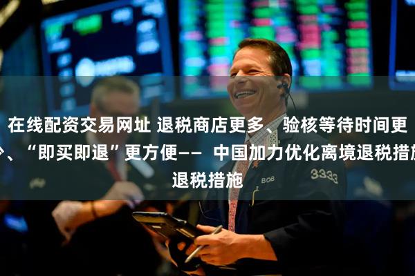 在线配资交易网址 退税商店更多、验核等待时间更少、“即买即退”更方便——  中国加力优化离境退税措施