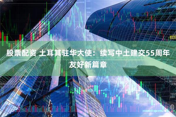 股票配资 土耳其驻华大使：续写中土建交55周年友好新篇章