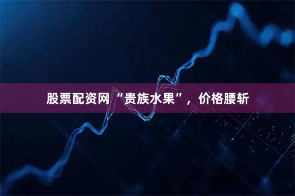 股票配资网 “贵族水果”，价格腰斩