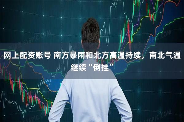网上配资账号 南方暴雨和北方高温持续，南北气温继续“倒挂”
