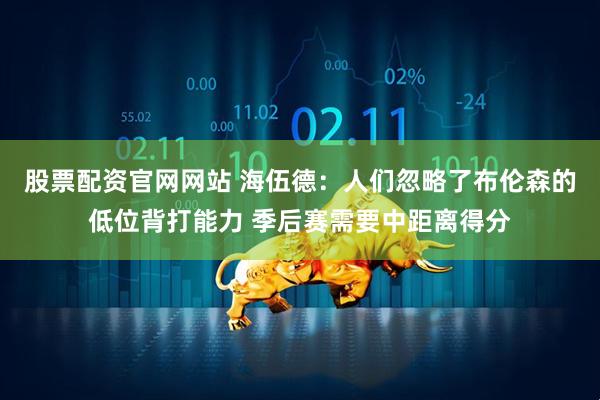 股票配资官网网站 海伍德：人们忽略了布伦森的低位背打能力 季后赛需要中距离得分