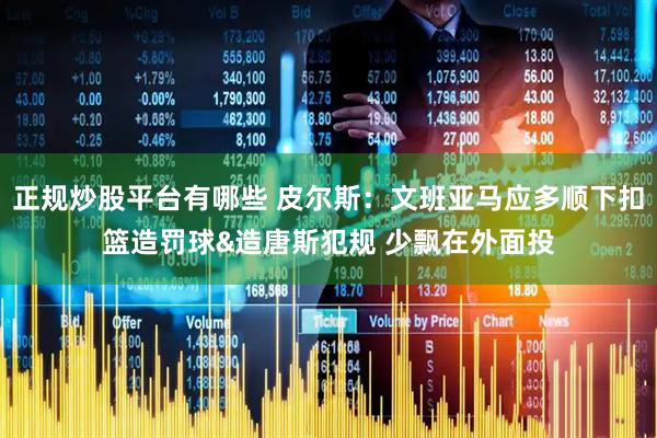 正规炒股平台有哪些 皮尔斯:文班亚马应多顺下扣篮造罚球&造唐斯犯规 少飘在外面投
